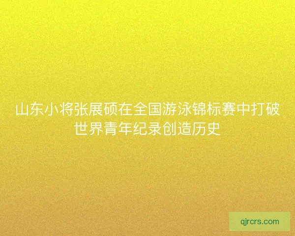 山东小将张展硕在全国游泳锦标赛中打破世界青年纪录创造历史