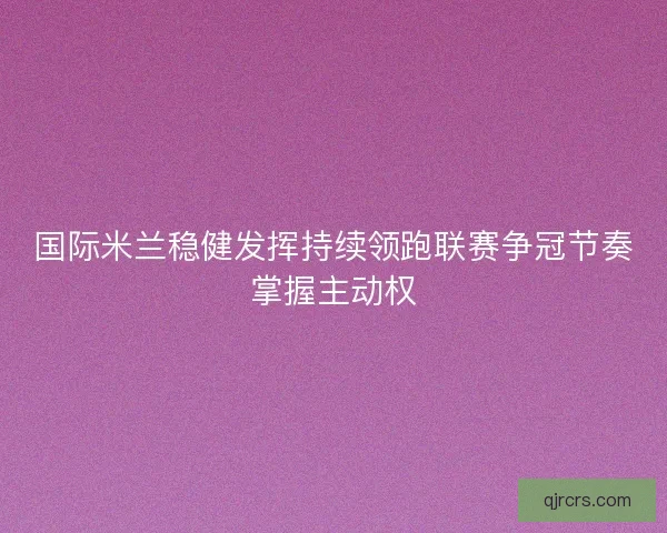 国际米兰稳健发挥持续领跑联赛争冠节奏掌握主动权